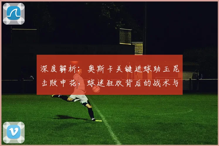 深度解析：奥斯卡关键进球助玉昆击败申花，球迷狂欢背后的战术与球队未来展望