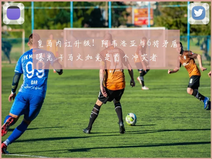 皇马内讧升级！阿韦洛亚与6将矛盾曝光 卡马文加竟是首个冲突者