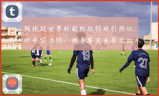 阿根廷世界杯前约战弱旅引热议：对手实力弱，热身赛究竟有无战术价值？