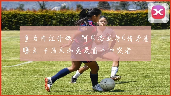 皇马内讧升级！阿韦洛亚与6将矛盾曝光 卡马文加竟是首个冲突者