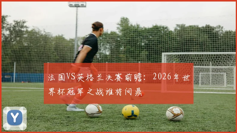 法国VS英格兰决赛前瞻：2026年世界杯冠军之战谁将问鼎