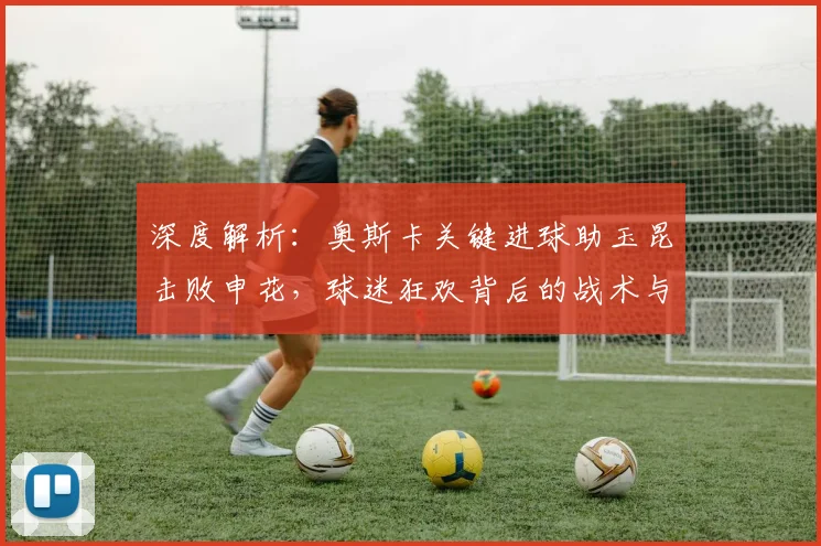深度解析:奥斯卡关键进球助玉昆击败申花,球迷狂欢背后的战术与球队未来展望