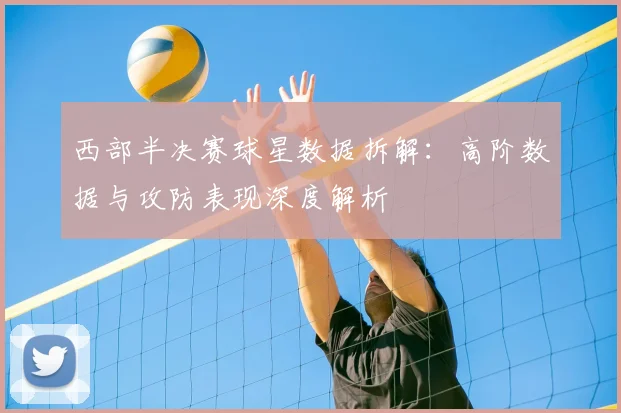 西部半决赛球星数据拆解：高阶数据与攻防表现深度解析