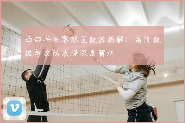 西部半决赛球星数据拆解:高阶数据与攻防表现深度解析