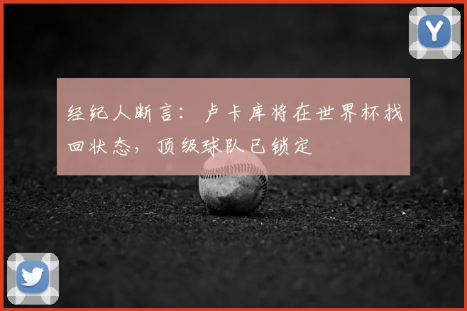经纪人断言：卢卡库将在世界杯找回状态，顶级球队已锁定